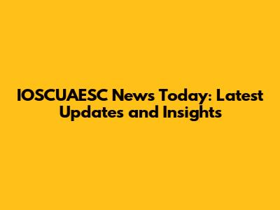 IOSCUAESC News Today: Latest Updates and Insights