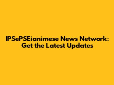 IPSePSEianimese News Network: Get the Latest Updates