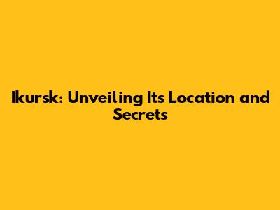 Ikursk: Unveiling Its Location and Secrets