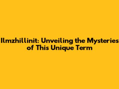 Ilmzhillinit: Unveiling the Mysteries of This Unique Term