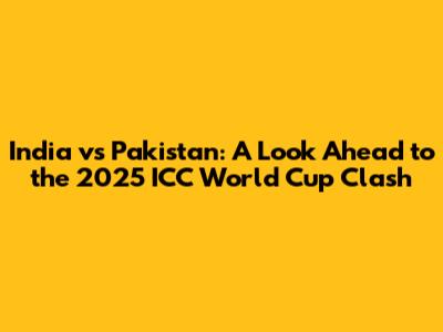 India vs Pakistan: A Look Ahead to the 2025 ICC World Cup Clash