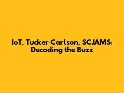 IoT, Tucker Carlson, SCJAMS: Decoding the Buzz