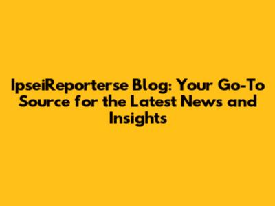 IpseiReporterse Blog: Your Go-To Source for the Latest News and Insights
