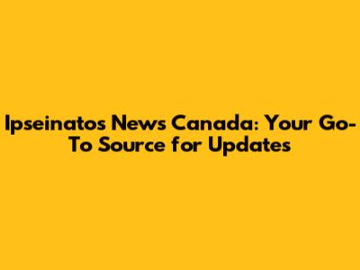 Ipseinatos News Canada: Your Go-To Source for Updates