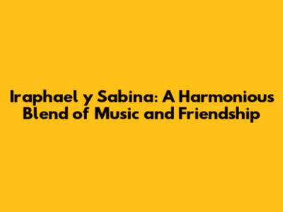 Iraphael y Sabina: A Harmonious Blend of Music and Friendship