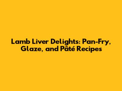Lamb Liver Delights: Pan-Fry, Glaze, and Pâté Recipes