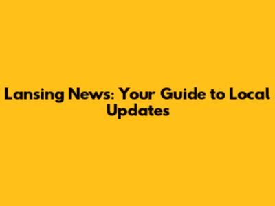 Lansing News: Your Guide to Local Updates