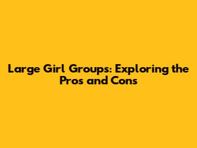 Large Girl Groups: Exploring the Pros and Cons