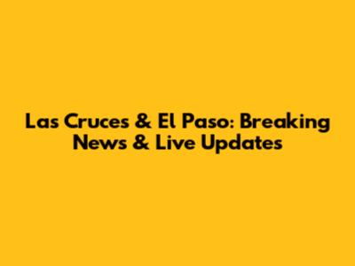 Las Cruces & El Paso: Breaking News & Live Updates