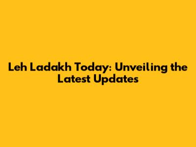 Leh Ladakh Today: Unveiling the Latest Updates