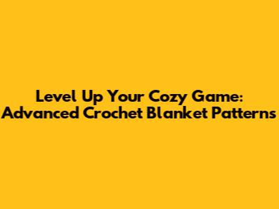 Level Up Your Cozy Game: Advanced Crochet Blanket Patterns