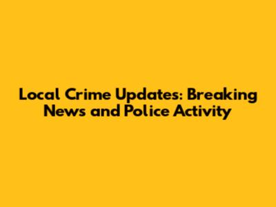 Local Crime Updates: Breaking News and Police Activity