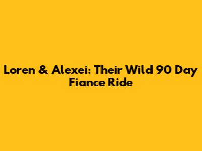 Loren & Alexei: Their Wild 90 Day Fiance Ride