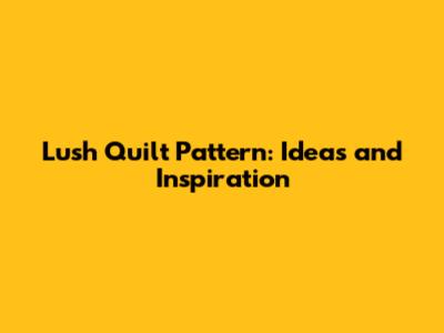 Lush Quilt Pattern: Ideas and Inspiration