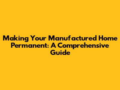 Making Your Manufactured Home Permanent: A Comprehensive Guide
