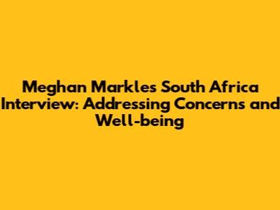 Meghan Markle's South Africa Interview: Addressing Concerns and Well-being
