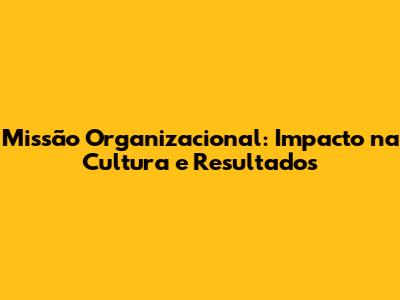 Missão Organizacional: Impacto na Cultura e Resultados