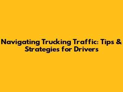 Navigating Trucking Traffic: Tips & Strategies for Drivers