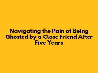 Navigating the Pain of Being Ghosted by a Close Friend After Five Years