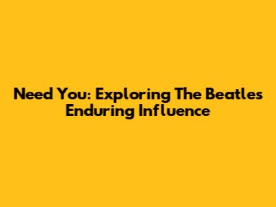 Need You: Exploring The Beatles' Enduring Influence