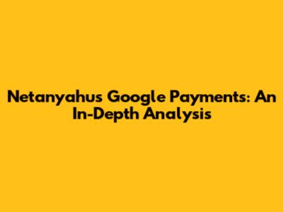 Netanyahu's Google Payments: An In-Depth Analysis