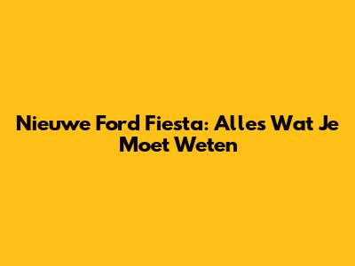 Nieuwe Ford Fiesta: Alles Wat Je Moet Weten