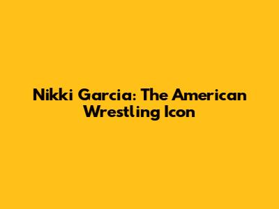 Nikki Garcia: The American Wrestling Icon