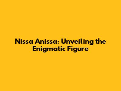 Nissa Anissa: Unveiling the Enigmatic Figure