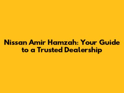 Nissan Amir Hamzah: Your Guide to a Trusted Dealership
