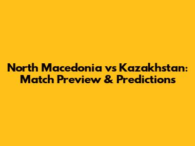 North Macedonia vs Kazakhstan: Match Preview & Predictions