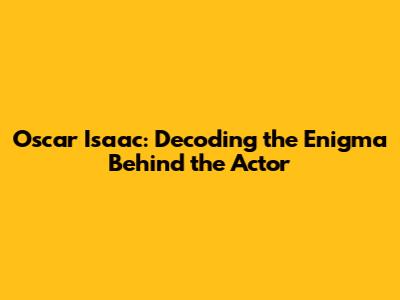 Oscar Isaac: Decoding the Enigma Behind the Actor