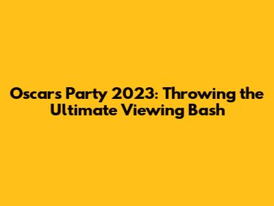 Oscars Party 2023: Throwing the Ultimate Viewing Bash