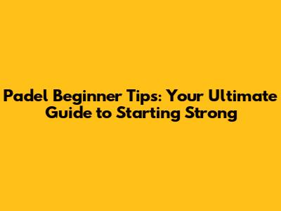 Padel Beginner Tips: Your Ultimate Guide to Starting Strong