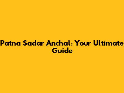 Patna Sadar Anchal: Your Ultimate Guide