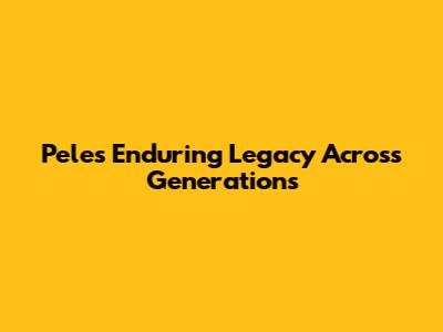 Pele's Enduring Legacy Across Generations