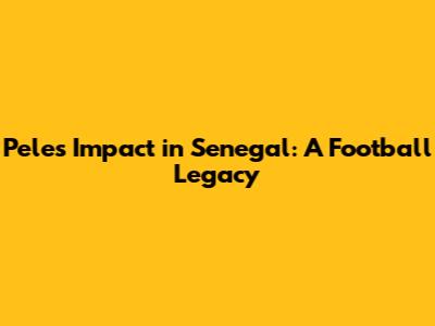 Pele's Impact in Senegal: A Football Legacy