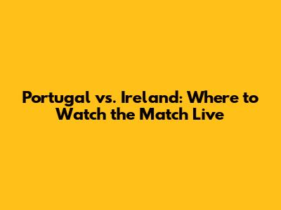 Portugal vs. Ireland: Where to Watch the Match Live