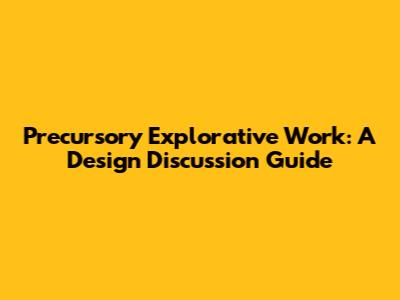 Precursory Explorative Work: A Design Discussion Guide