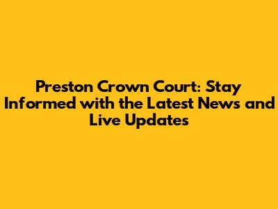Preston Crown Court: Stay Informed with the Latest News and Live Updates