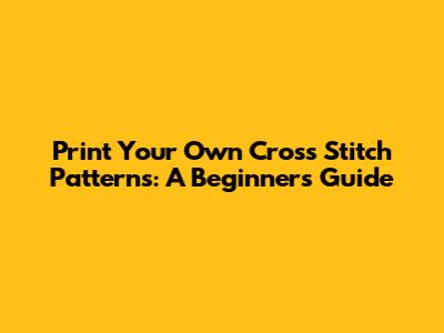 Print Your Own Cross Stitch Patterns: A Beginner's Guide
