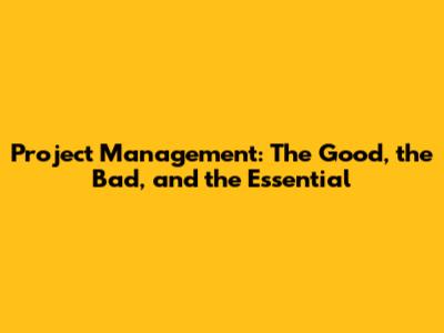 Project Management: The Good, the Bad, and the Essential