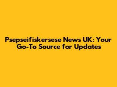 Psepseifiskersese News UK: Your Go-To Source for Updates