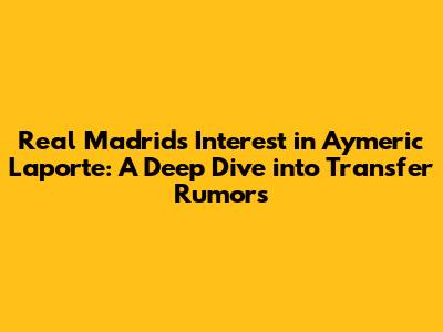 Real Madrid's Interest in Aymeric Laporte: A Deep Dive into Transfer Rumors