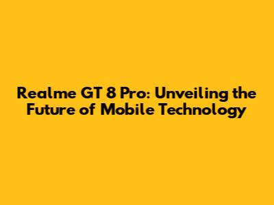 Realme GT 8 Pro: Unveiling the Future of Mobile Technology