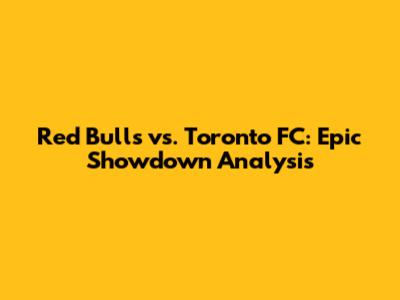 Red Bulls vs. Toronto FC: Epic Showdown Analysis