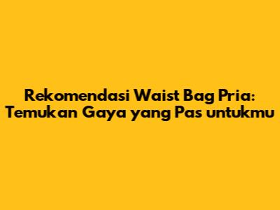 Rekomendasi Waist Bag Pria: Temukan Gaya yang Pas untukmu