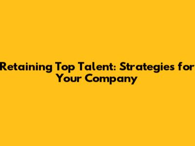 Retaining Top Talent: Strategies for Your Company