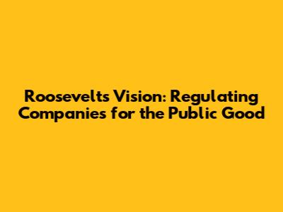Roosevelt's Vision: Regulating Companies for the Public Good