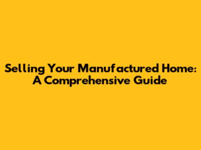 Selling Your Manufactured Home: A Comprehensive Guide