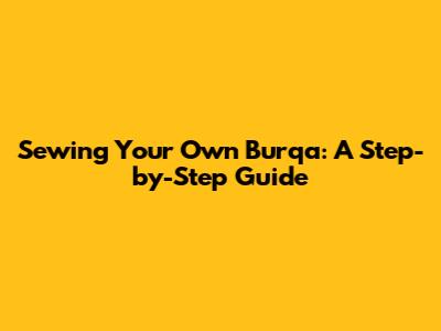 Sewing Your Own Burqa: A Step-by-Step Guide
